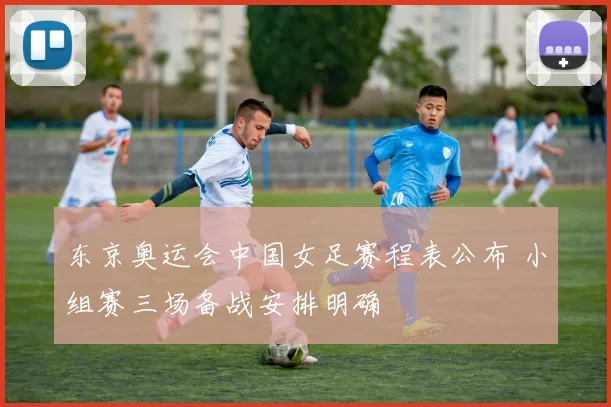 东京奥运会中国女足赛程表公布 小组赛三场备战安排明确