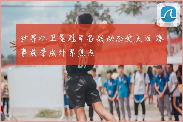 世界杯卫冕冠军备战动态受关注 赛事前景成外界焦点