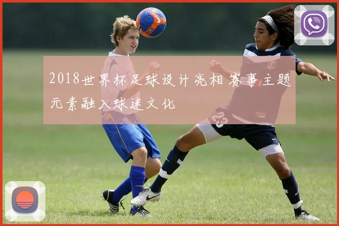 2018世界杯足球设计亮相 赛事主题元素融入球迷文化