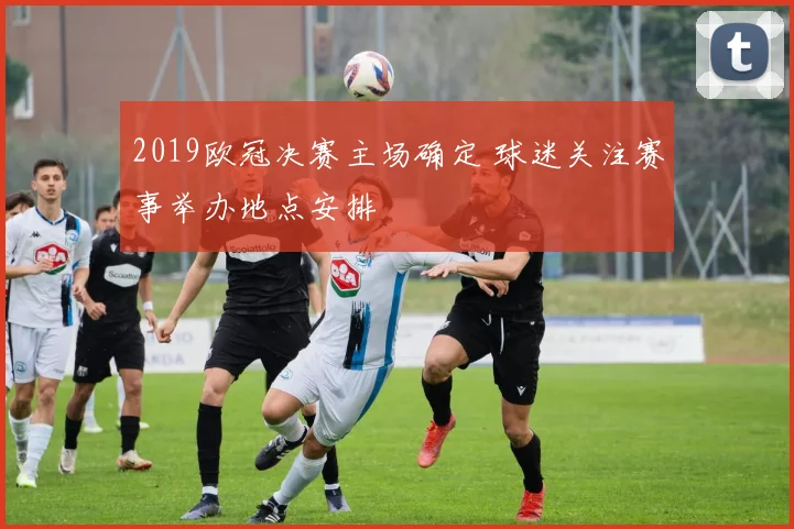 2019欧冠决赛主场确定 球迷关注赛事举办地点安排