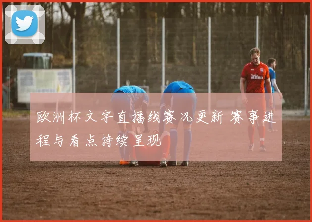 欧洲杯文字直播线赛况更新 赛事进程与看点持续呈现