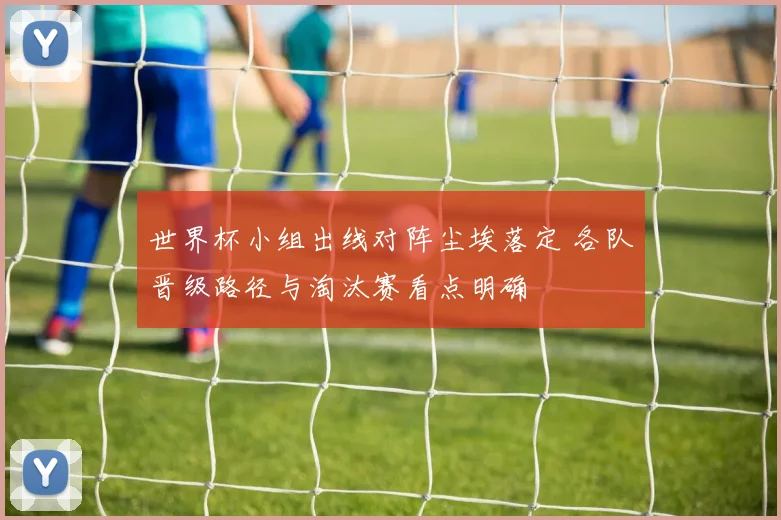 世界杯小组出线对阵尘埃落定 各队晋级路径与淘汰赛看点明确