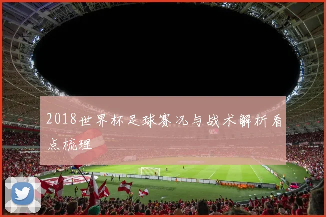 2018世界杯足球赛况与战术解析看点梳理