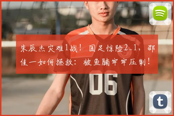 朱辰杰灾难1战!国足惊险2_1,邵佳一如何拯救:被鱼腩牢牢压制!
