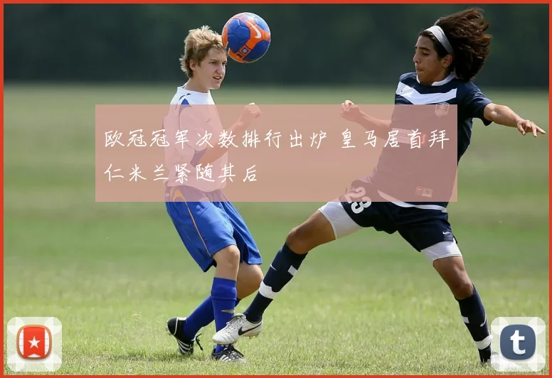 欧冠冠军次数排行出炉 皇马居首拜仁米兰紧随其后
