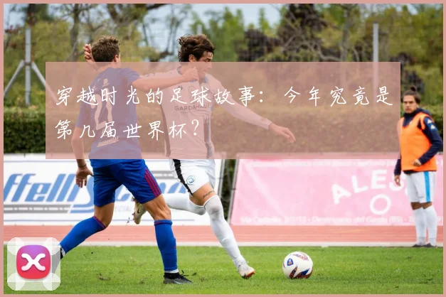 穿越时光的足球故事:今年究竟是第几届世界杯?