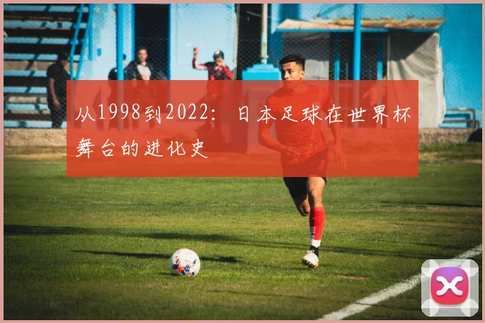 从1998到2022：日本足球在世界杯舞台的进化史