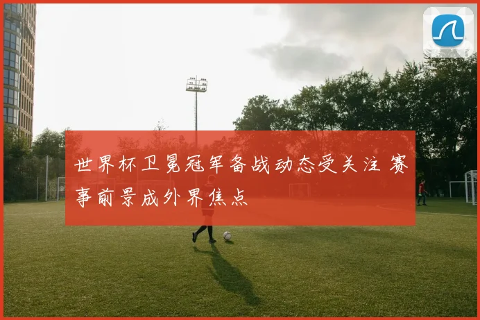 世界杯卫冕冠军备战动态受关注 赛事前景成外界焦点