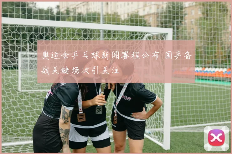 奥运会乒乓球新闻赛程公布 国乒备战关键场次引关注