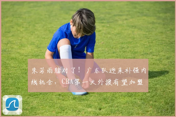 朱芳雨赌对了!广东队迎来补强内线机会,CBA第一大外援有望加盟