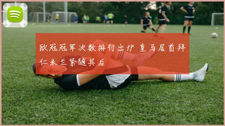 欧冠冠军次数排行出炉 皇马居首拜仁米兰紧随其后