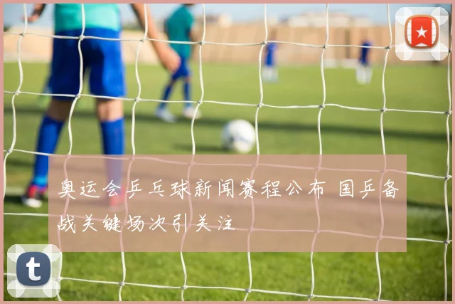 奥运会乒乓球新闻赛程公布 国乒备战关键场次引关注