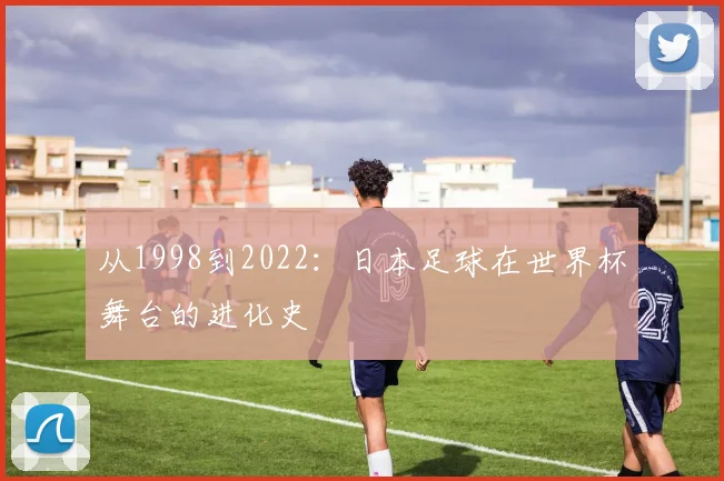 从1998到2022：日本足球在世界杯舞台的进化史