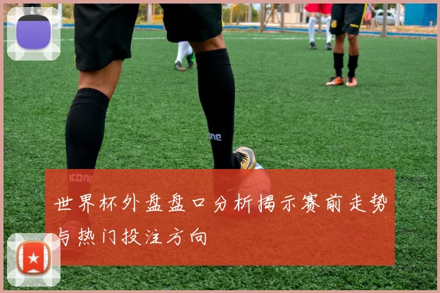 世界杯外盘盘口分析揭示赛前走势与热门投注方向