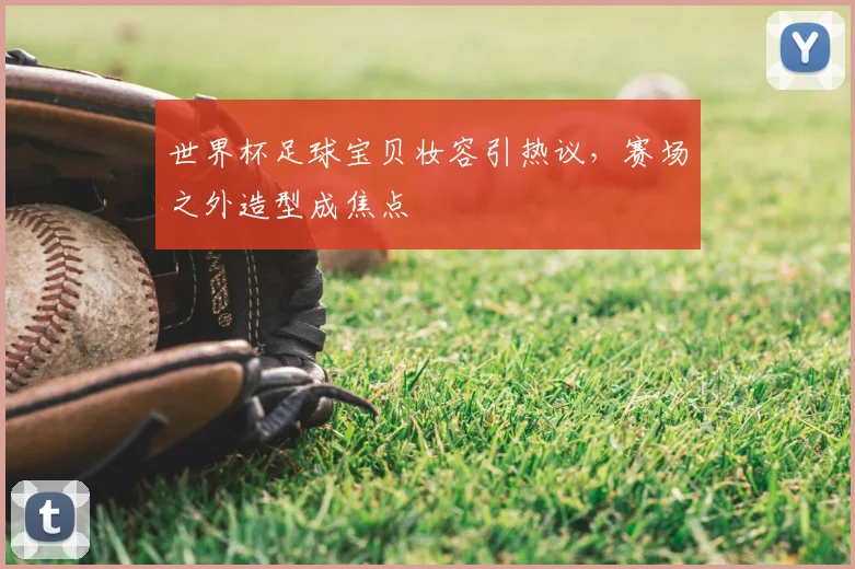 世界杯足球宝贝妆容引热议,赛场之外造型成焦点