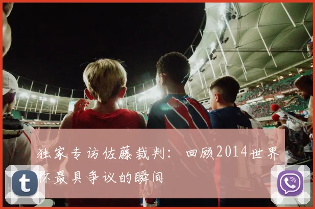 独家专访佐藤裁判:回顾2014世界杯最具争议的瞬间