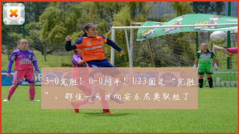 3-0完胜!0-0闷平!U23国足“完胜”,邵佳一或该向安东尼奥取经了