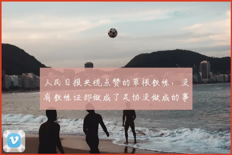 人民日报央视点赞的草根教练,没有教练证却做成了足协没做成的事_中国_青训_足球小将