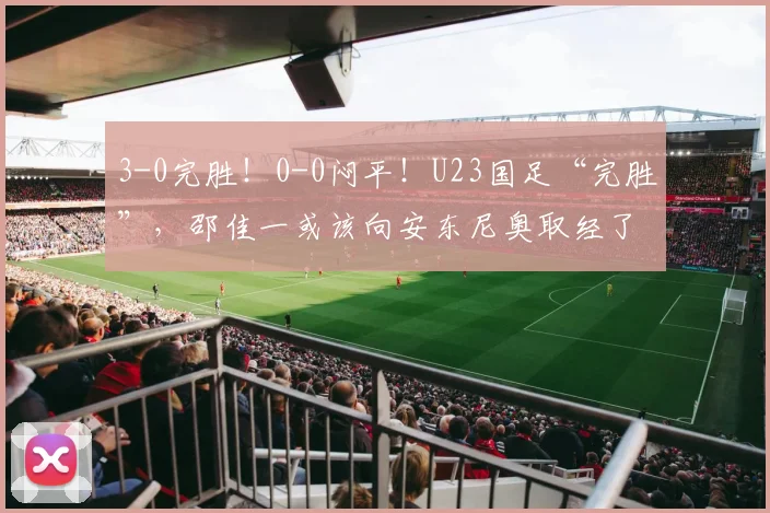 3-0完胜！0-0闷平！U23国足“完胜”，邵佳一或该向安东尼奥取经了