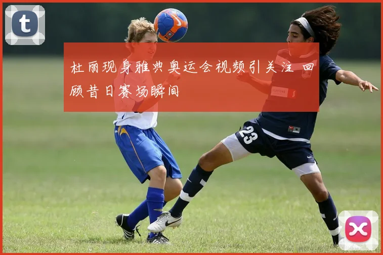 杜丽现身雅典奥运会视频引关注 回顾昔日赛场瞬间