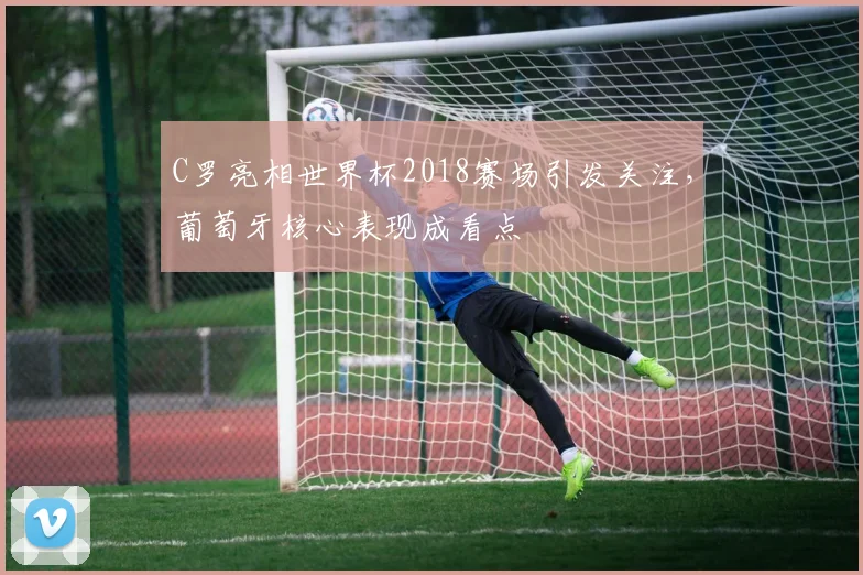 C罗亮相世界杯2018赛场引发关注,葡萄牙核心表现成看点