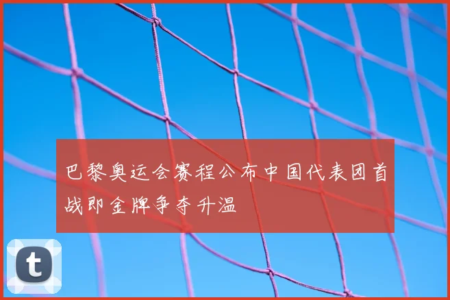 巴黎奥运会赛程公布中国代表团首战即金牌争夺升温