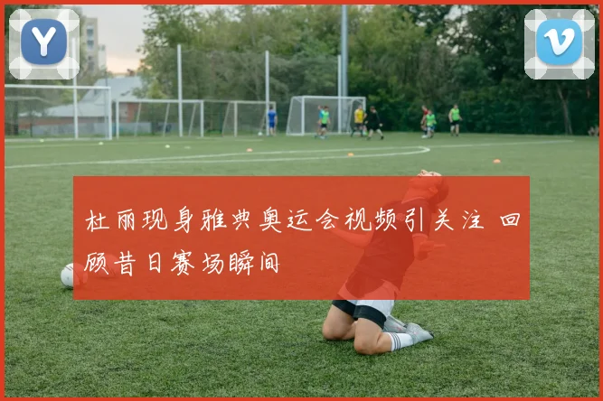 杜丽现身雅典奥运会视频引关注 回顾昔日赛场瞬间