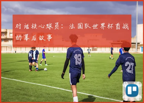 对话核心球员:法国队世界杯首战的幕后故事