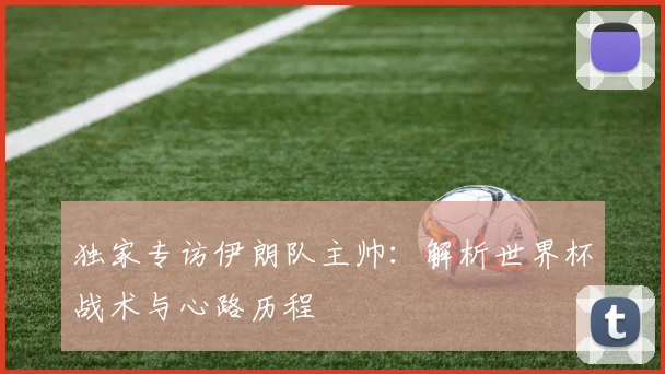 独家专访伊朗队主帅:解析世界杯战术与心路历程