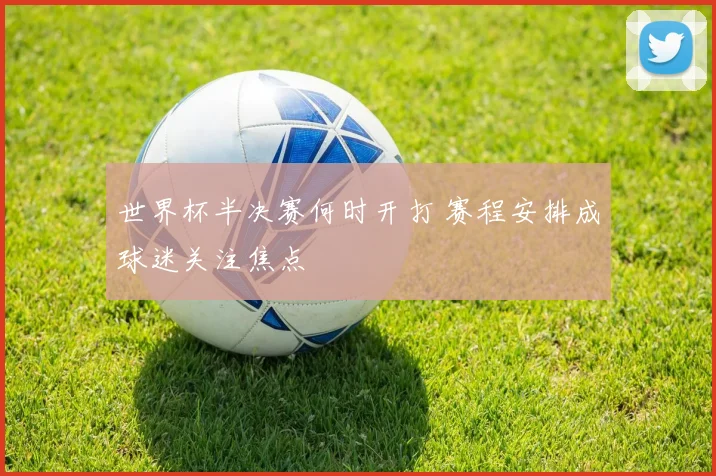 世界杯半决赛何时开打 赛程安排成球迷关注焦点