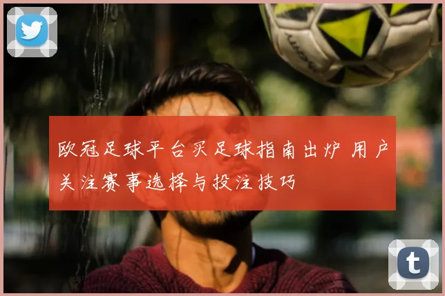 欧冠足球平台买足球指南出炉 用户关注赛事选择与投注技巧