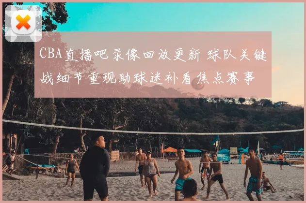 CBA直播吧录像回放更新 球队关键战细节重现助球迷补看焦点赛事