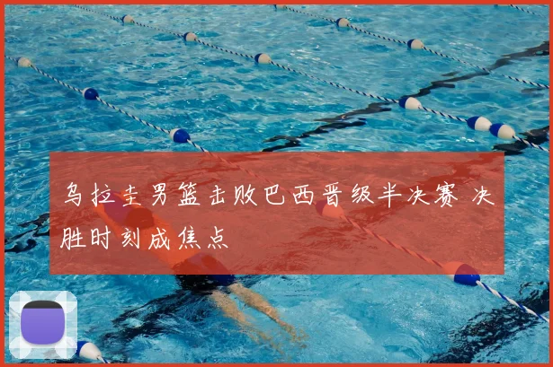 乌拉圭男篮击败巴西晋级半决赛 决胜时刻成焦点