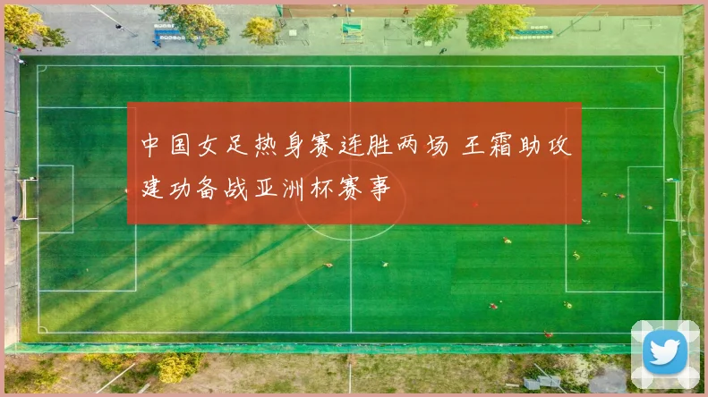 中国女足热身赛连胜两场 王霜助攻建功备战亚洲杯赛事
