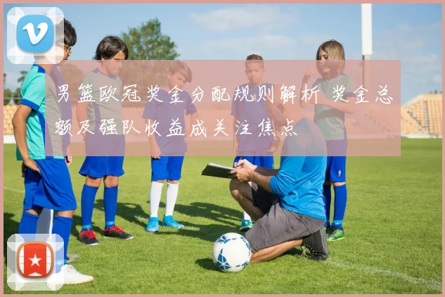 男篮欧冠奖金分配规则解析 奖金总额及强队收益成关注焦点