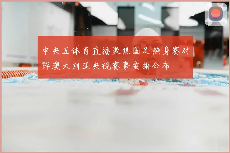 中央五体育直播聚焦国足热身赛对阵澳大利亚央视赛事安排公布