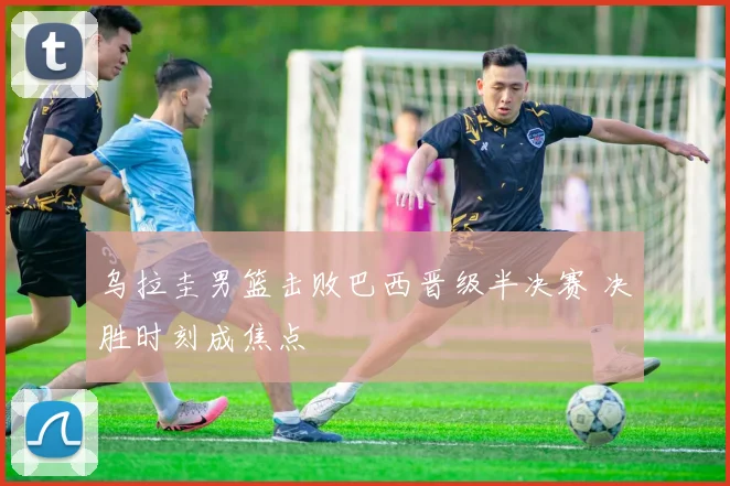 乌拉圭男篮击败巴西晋级半决赛 决胜时刻成焦点