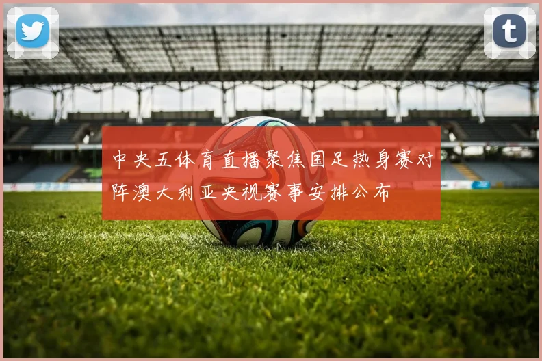 中央五体育直播聚焦国足热身赛对阵澳大利亚央视赛事安排公布