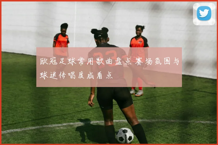 欧冠足球常用歌曲盘点 赛场氛围与球迷传唱度成看点