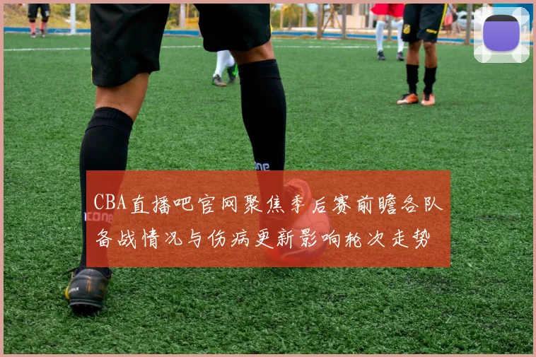 CBA直播吧官网聚焦季后赛前瞻各队备战情况与伤病更新影响轮次走势