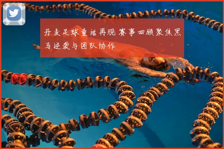 丹麦足球童话再现 赛事回顾聚焦黑马逆袭与团队协作