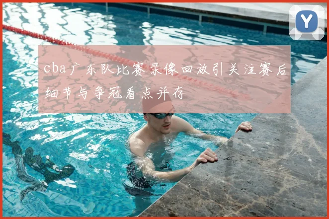 cba广东队比赛录像回放引关注赛后细节与争冠看点并存
