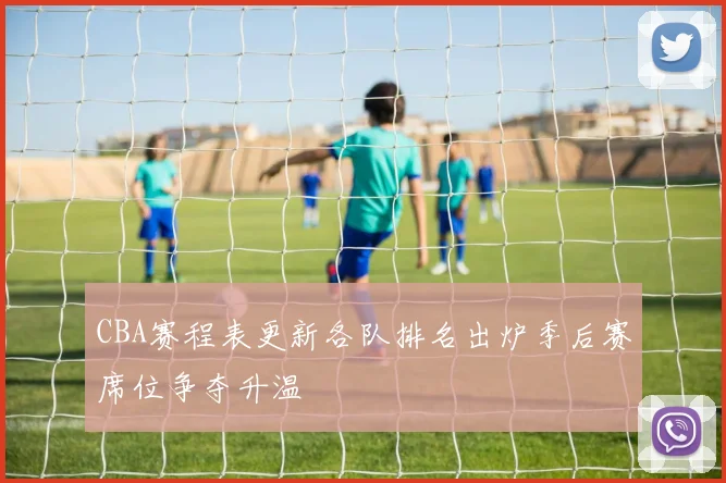CBA赛程表更新各队排名出炉季后赛席位争夺升温