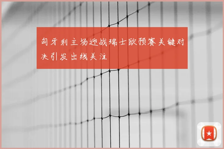 匈牙利主场迎战瑞士欧预赛关键对决引发出线关注