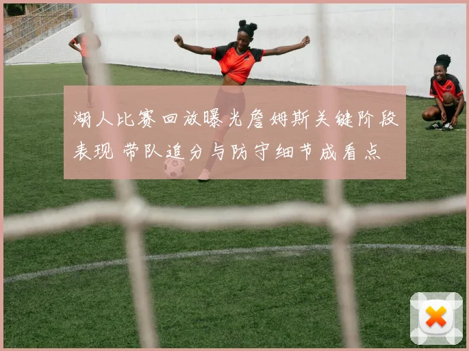 湖人比赛回放曝光詹姆斯关键阶段表现 带队追分与防守细节成看点