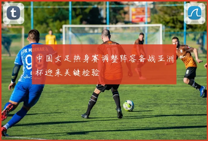 中国女足热身赛调整阵容备战亚洲杯迎来关键检验