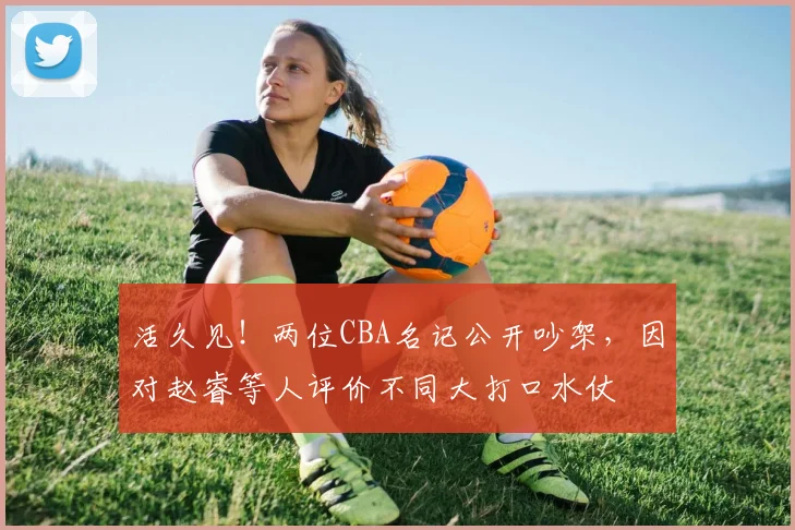 活久见！两位CBA名记公开吵架，因对赵睿等人评价不同大打口水仗