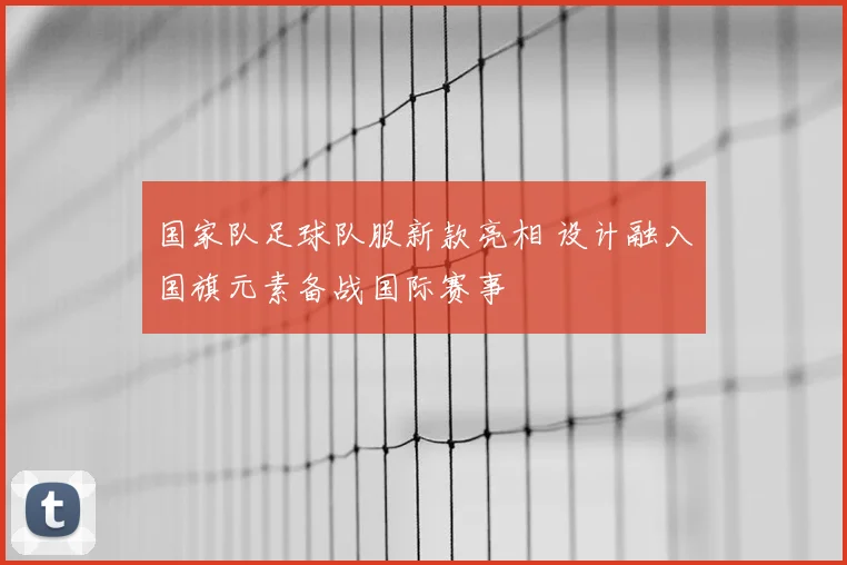 国家队足球队服新款亮相 设计融入国旗元素备战国际赛事