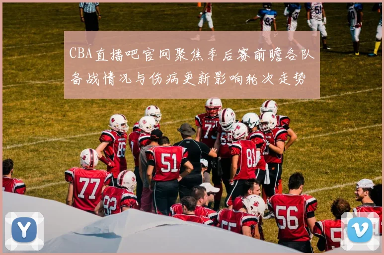 CBA直播吧官网聚焦季后赛前瞻各队备战情况与伤病更新影响轮次走势