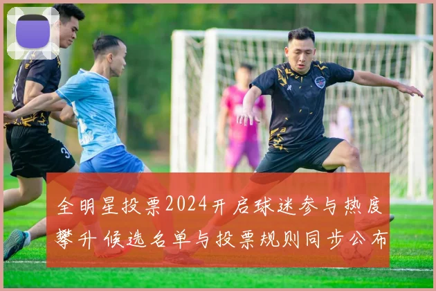 全明星投票2024开启球迷参与热度攀升 候选名单与投票规则同步公布